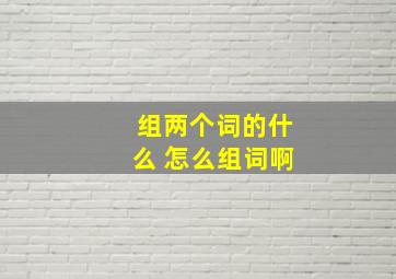 组两个词的什么 怎么组词啊